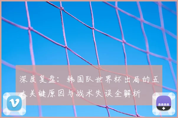 深度复盘：韩国队世界杯出局的五大关键原因与战术失误全解析