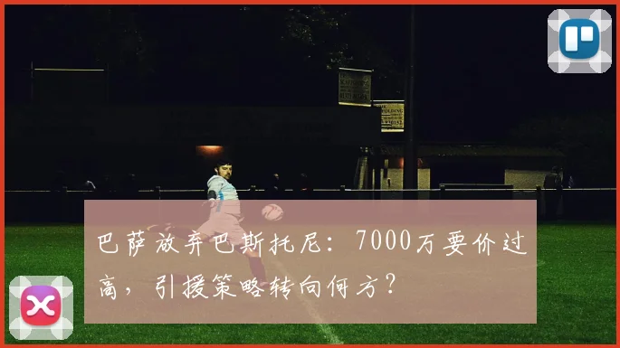 巴萨放弃巴斯托尼：7000万要价过高，引援策略转向何方？