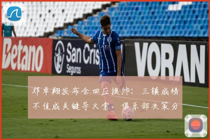 邓卓翔发布会回应换帅：三镇成绩不佳成关键导火索，俱乐部决策分析