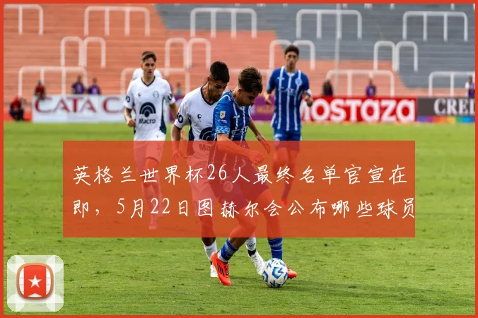 英格兰世界杯26人最终名单官宣在即，5月22日图赫尔会公布哪些球员？