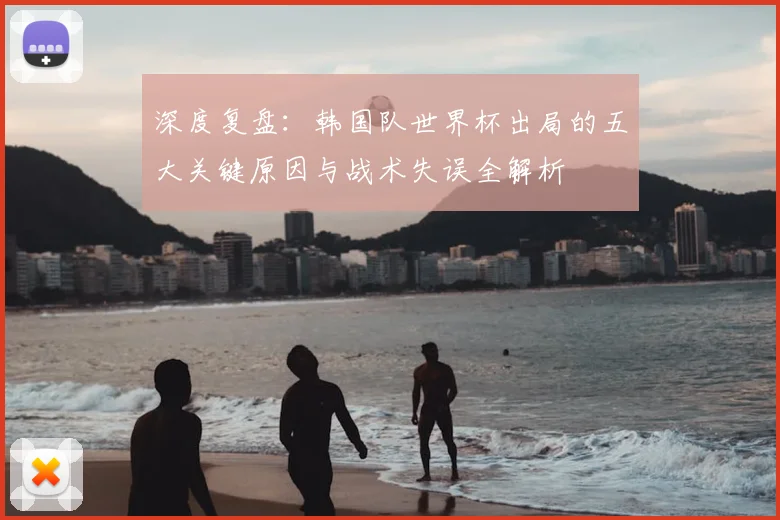 深度复盘:韩国队世界杯出局的五大关键原因与战术失误全解析
