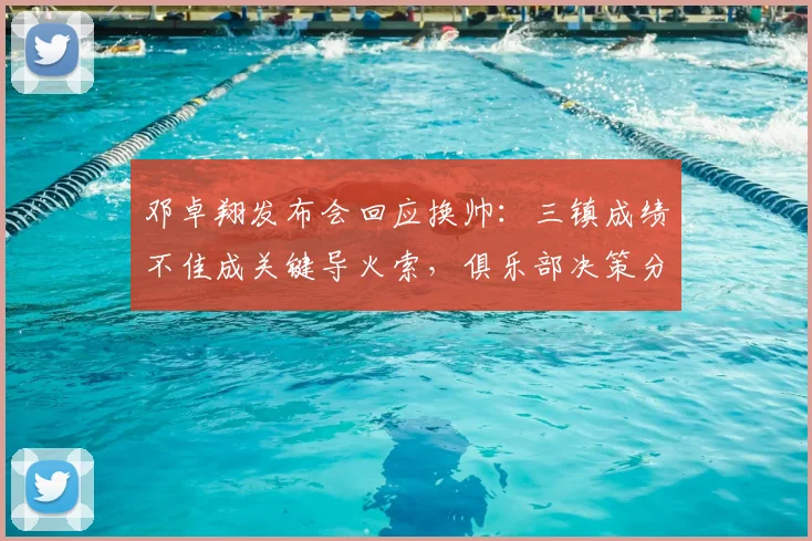 邓卓翔发布会回应换帅：三镇成绩不佳成关键导火索，俱乐部决策分析